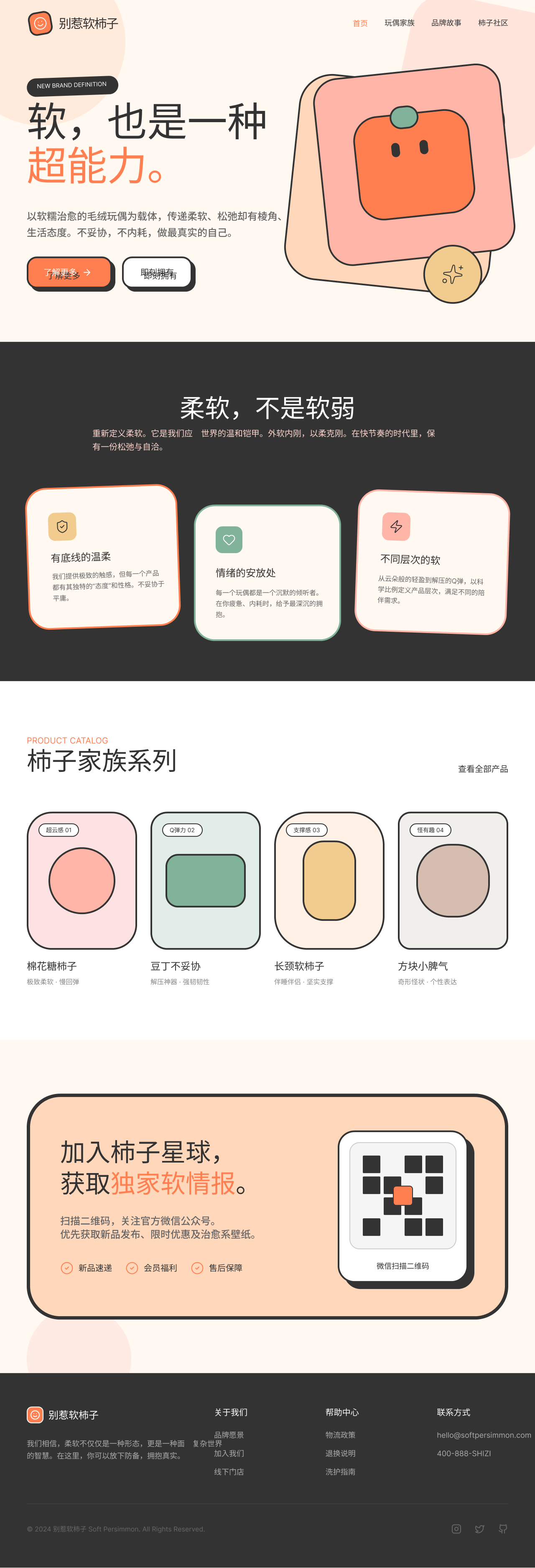 我想设计一个毛绒玩具网站的landing page。风格要柔软，线条要卡通，要有一点个性，奇形怪状。这个毛绒玩具品牌叫 别惹软柿子。
品牌定位（我们是谁）以软糯治愈的毛绒玩偶为载体，传递柔软、松弛却有棱角、有底线的生活态度，是当代年轻人用来表达自我、安放情绪的陪伴型毛绒品牌。
品牌使命 Mission重新定义柔软。
品牌愿景 Vision成为年轻人首选的治愈系毛绒陪伴品牌，让 “柔软，却不软弱” 成为一种舒服、自洽的生活方式。
品牌价值观柔软不是软弱，而是一种力量。
核心差异 / 为什么是我们以不同层次的软，定义产品；以不妥协的态度，定义精神。
品牌主张 / Slogan软，也是一种超能力。
品牌传递的核心信息软是形态，坚守是本质；不内耗，不妥协。以柔克刚，外软内刚。需要几个基本的操作，第一个扫描qr code，登陆微信，可以获得基本的news。二是常看现有的产品，有产品的分录，三，讲述品牌的故事和slogan，还有核心的卖点。