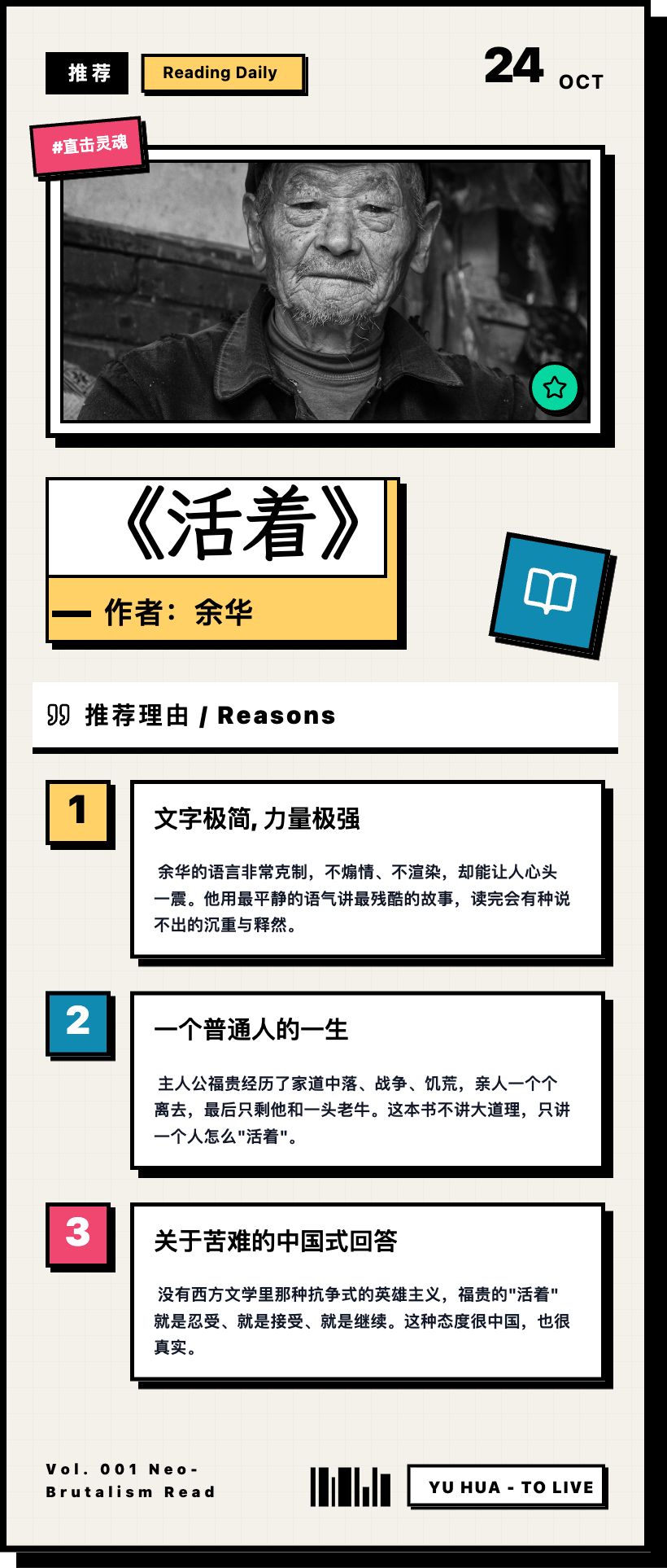 一张读书推荐卡，风格：新粗野主义风格
需要配图

推荐：《活着》

作者：余华



推荐理由

1. 文字极简，力量极强
余华的语言非常克制，不煽情、不渲染，却能让人心头一震。他用最平静的语气讲最残酷的故事，读完会有种说不出的沉重与释然。


2. 一个普通人的一生
主人公福贵经历了家道中落、战争、饥荒，亲人一个个离去，最后只剩他和一头老牛。这本书不讲大道理，只讲一个人怎么"活着"。


3. 