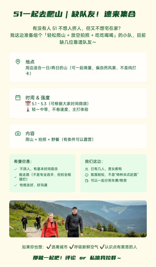 51一起去爬山｜缺队友！速来集合

有没有人 51 不想人挤人，但又不想宅在家？
我这边准备组个「轻松爬山 + 放空拍照 + 吃吃喝喝」的小队，目前缺几位靠谱队友～

📍地点：周边适合一日/两日的山（可一起商量，偏自然风景、不是纯打卡）
📅时间：5.1 - 5.3（可根据大家时间微调）
🚶‍♂️强度：轻～中等，不卷速度，主打体验
📸内容：爬山 + 拍照 + 野餐（有条件可以露营）

👥希望你是：
